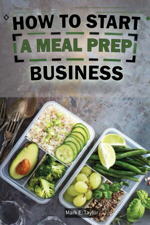 How To Start A Meal Prep Business: A Step-by-Step Guide to Building a Profitable Meal Prep Empire and Satisfying Hungry Customers